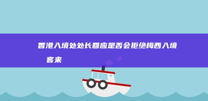 香港入境处处长回应是否会拒绝梅西入境「旅客来港按法律与政策处理」，哪些信息值得关注？